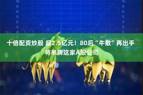 十倍配资炒股 超2.5亿元！80后“牛散”再出手 将举牌这家A股公司