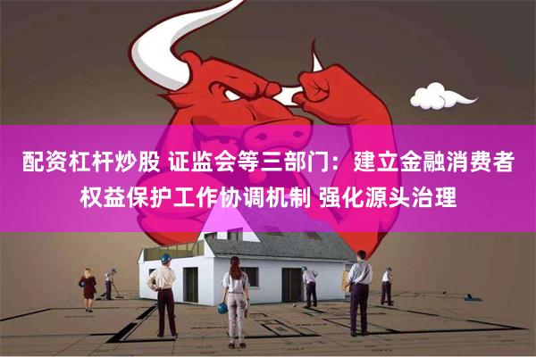 配资杠杆炒股 证监会等三部门：建立金融消费者权益保护工作协调机制 强化源头治理