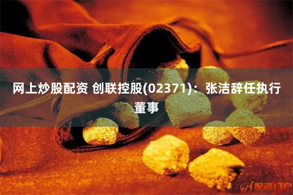 网上炒股配资 创联控股(02371)：张洁辞任执行董事