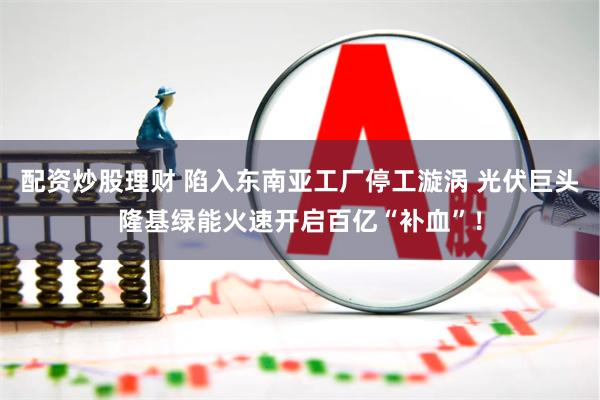 配资炒股理财 陷入东南亚工厂停工漩涡 光伏巨头隆基绿能火速开启百亿“补血”！