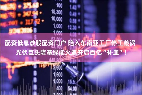 配资低息炒股配资门户 陷入东南亚工厂停工漩涡 光伏巨头隆基绿能火速开启百亿“补血”！