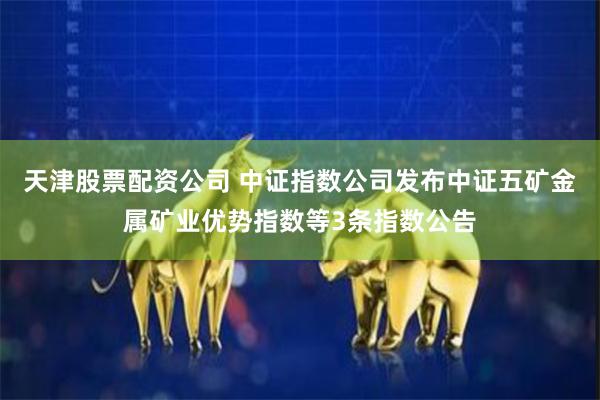 天津股票配资公司 中证指数公司发布中证五矿金属矿业优势指数等3条指数公告