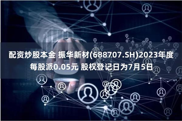 配资炒股本金 振华新材(688707.SH)2023年度每股派0.05元 股权登记日为7月5日