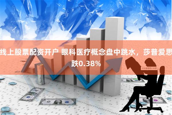 线上股票配资开户 眼科医疗概念盘中跳水，莎普爱思跌0.38%