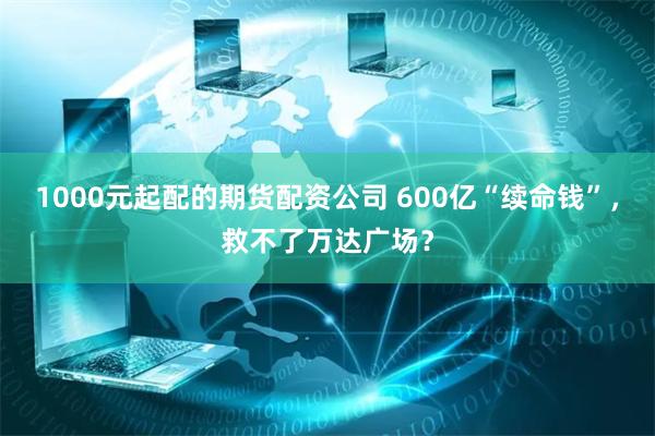 1000元起配的期货配资公司 600亿“续命钱”，救不了万达广场？