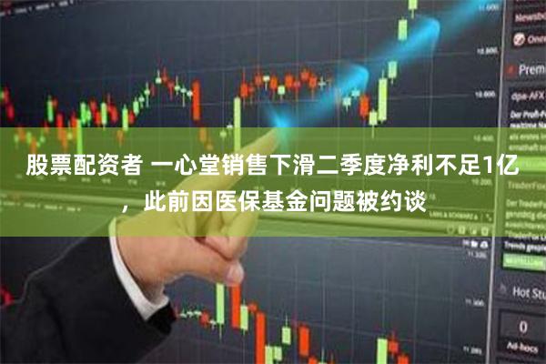 股票配资者 一心堂销售下滑二季度净利不足1亿，此前因医保基金问题被约谈