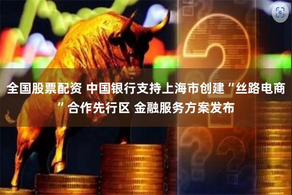 全国股票配资 中国银行支持上海市创建“丝路电商”合作先行区 金融服务方案发布