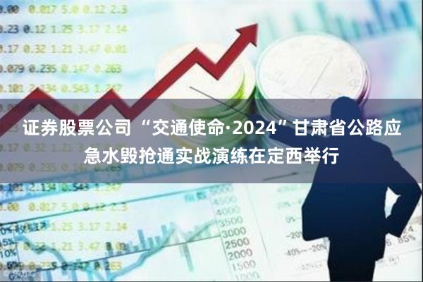 证券股票公司 “交通使命·2024”甘肃省公路应急水毁抢通实战演练在定西举行