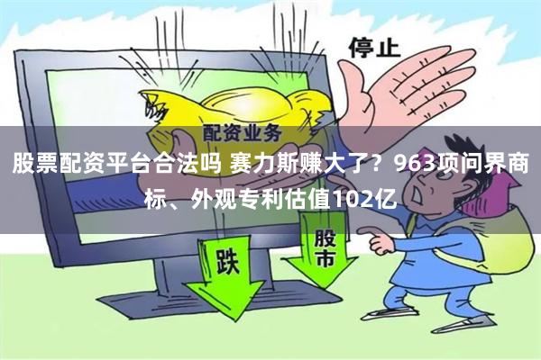 股票配资平台合法吗 赛力斯赚大了？963项问界商标、外观专利估值102亿