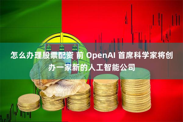 怎么办理股票配资 前 OpenAI 首席科学家将创办一家新的人工智能公司