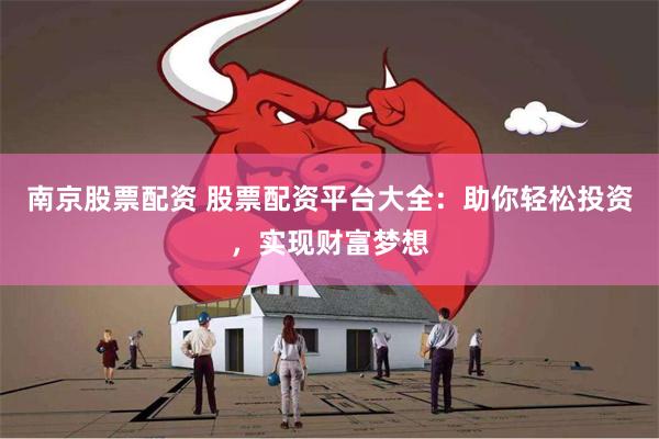 南京股票配资 股票配资平台大全：助你轻松投资，实现财富梦想