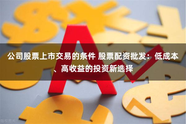 公司股票上市交易的条件 股票配资批发：低成本、高收益的投资新选择