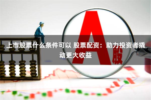 上市股票什么条件可以 股票配资：助力投资者撬动更大收益