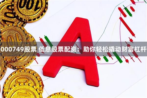 000749股票 低息股票配资：助你轻松撬动财富杠杆