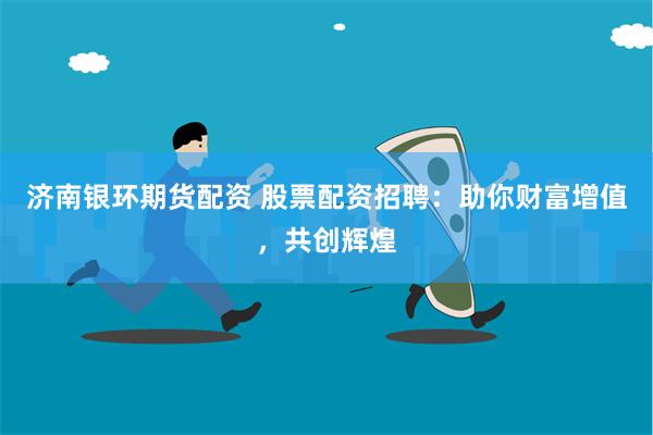 济南银环期货配资 股票配资招聘：助你财富增值，共创辉煌
