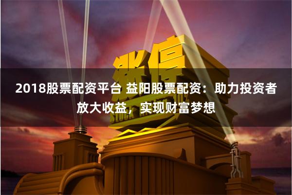 2018股票配资平台 益阳股票配资：助力投资者放大收益，实现财富梦想