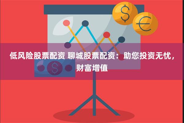 低风险股票配资 聊城股票配资：助您投资无忧，财富增值