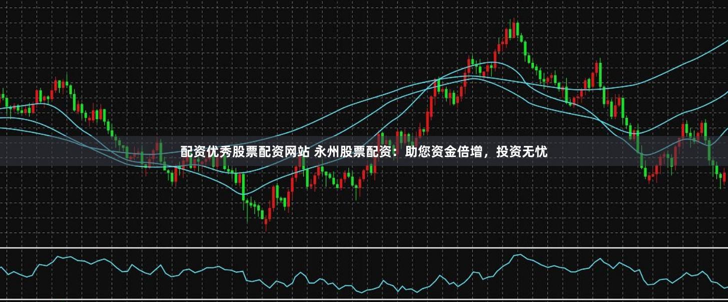 配资优秀股票配资网站 永州股票配资：助您资金倍增，投资无忧
