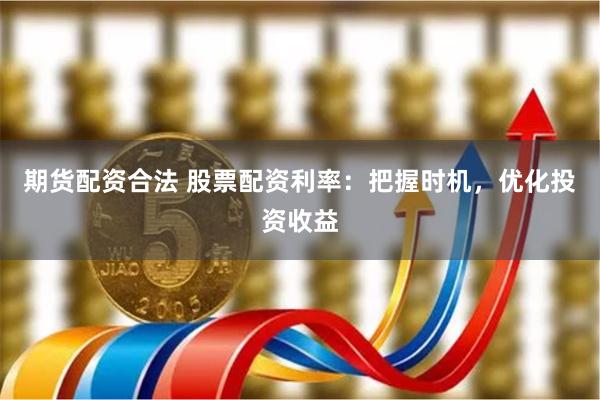 期货配资合法 股票配资利率：把握时机，优化投资收益