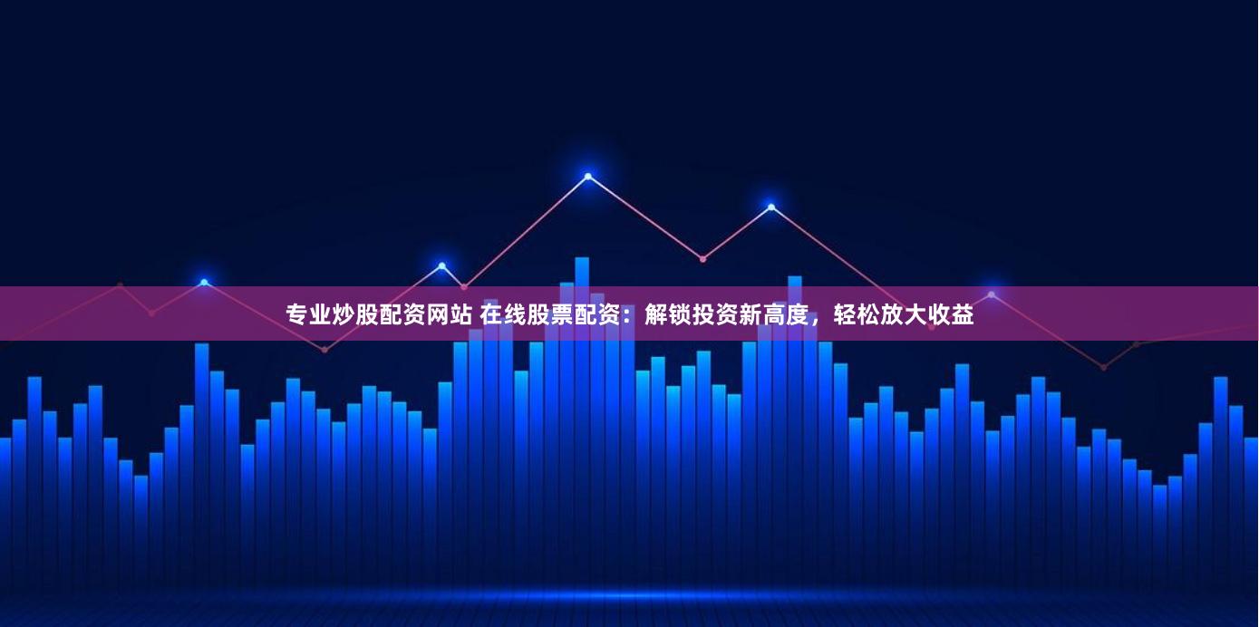 专业炒股配资网站 在线股票配资：解锁投资新高度，轻松放大收益