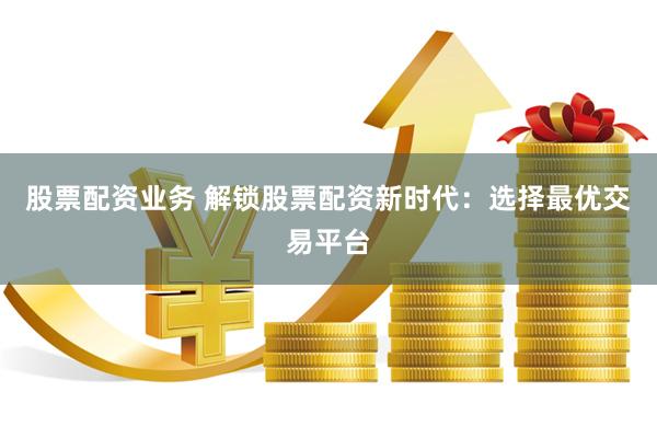 股票配资业务 解锁股票配资新时代：选择最优交易平台