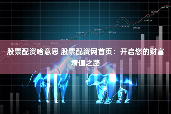 股票配资啥意思 股票配资网首页：开启您的财富增值之路